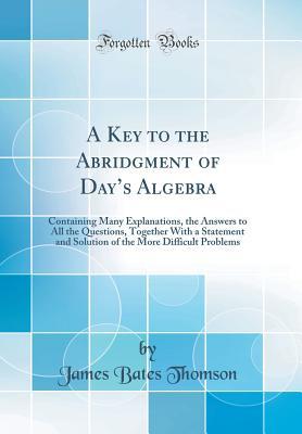 Read A Key to the Abridgment of Day's Algebra: Containing Many Explanations, the Answers to All the Questions, Together with a Statement and Solution of the More Difficult Problems (Classic Reprint) - James Bates Thomson | PDF