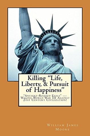 Read Online Killing Life, Liberty, & Pursuit of Happiness: “Ancient-rooted Evils”— Waging World War III against 21st Century Civilization! - William James Moore | ePub