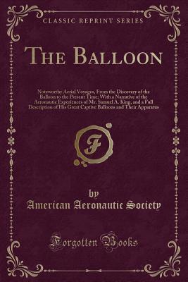 Download The Balloon: Noteworthy Aerial Voyages, from the Discovery of the Balloon to the Present Time; With a Narrative of the Aeronautic Experiences of Mr. Samuel A. King, and a Full Description of His Great Captive Balloons and Their Apparatus - American Aeronautic Society | PDF