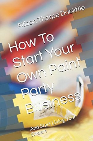 Full Download How To Start Your Own Paint Party Business: And Start Living Your Dream - Allison Thorpe Doolittle file in PDF