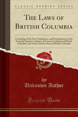 Read Online The Laws of British Columbia: Consisting of the Acts, Ordinances, and Proclamations of the Formerly Separate Colonies of Vancouver Island and British Columbia, and of the United Colony of British Columbia (Classic Reprint) - Unknown file in PDF