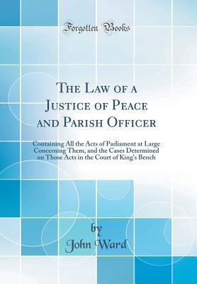 Read Online The Law of a Justice of Peace and Parish Officer: Containing All the Acts of Parliament at Large Concerning Them, and the Cases Determined on Those Acts in the Court of King's Bench (Classic Reprint) - John Ward | PDF