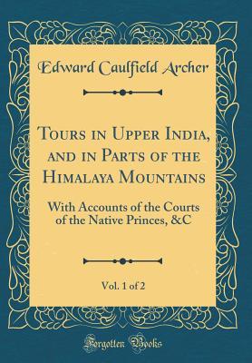 Read Online Tours in Upper India, and in Parts of the Himalaya Mountains, Vol. 1 of 2: With Accounts of the Courts of the Native Princes, &c (Classic Reprint) - Edward Caulfield Archer | PDF
