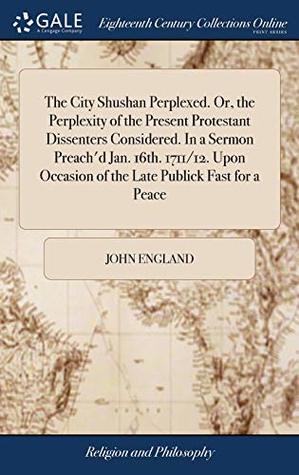 Read The City Shushan Perplexed. Or, the Perplexity of the Present Protestant Dissenters Considered. in a Sermon Preach'd Jan. 16th. 1711/12. Upon Occasion of the Late Publick Fast for a Peace - John England file in ePub
