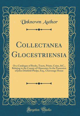 Full Download Collectanea Glocestriensia: Or a Catalogue of Books, Tracts, Prints, Coins, &c., Relating to the County of Gloucester; In the Possession of John Delafield Phelps, Esq., Chavenage House (Classic Reprint) - John Delafield Phelps file in ePub