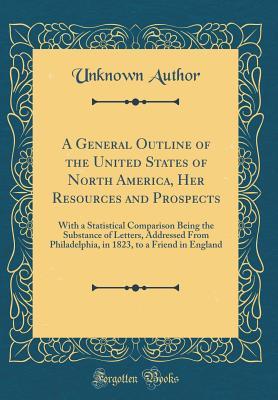 Download A General Outline of the United States of North America, Her Resources and Prospects: With a Statistical Comparison Being the Substance of Letters, Addressed from Philadelphia, in 1823, to a Friend in England (Classic Reprint) - Unknown | PDF
