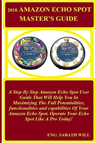 Read 2018 Amazon Echo Spot Madter's Guide: A Step by Step Amazon Echo Spot User Guide That Will Help You in Maximizing the Full Potentialities, Functionalities and Capabilities of Your Amazon Echo Spot. Operate Your Echo Spot Like a Pro Today! - Eng. sabath Will | PDF