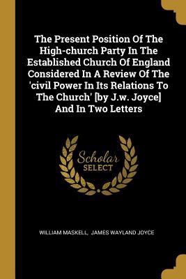 Read Online The Present Position of the High-Church Party in the Established Church of England Considered in a Review of the 'civil Power in Its Relations to the Church' [by J.W. Joyce] and in Two Letters - William Maskell file in PDF