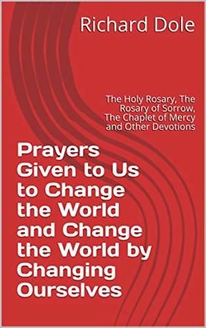 Read Online Prayers Given to Us to Change the World and Change the World by Changing Ourselves: The Holy Rosary, The Rosary of Sorrow, The Chaplet of Mercy and Other Devotions - Richard Dole file in ePub