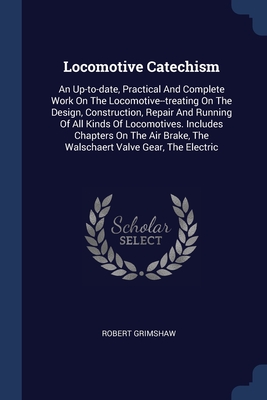 Read Online Locomotive Catechism: An Up-to-date, Practical And Complete Work On The Locomotive--treating On The Design, Construction, Repair And Running Of All Kinds Of Locomotives. Includes Chapters On The Air Brake, The Walschaert Valve Gear, The Electric - Robert Grimshaw | ePub